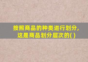 按照商品的种类进行划分,这是商品划分层次的( )